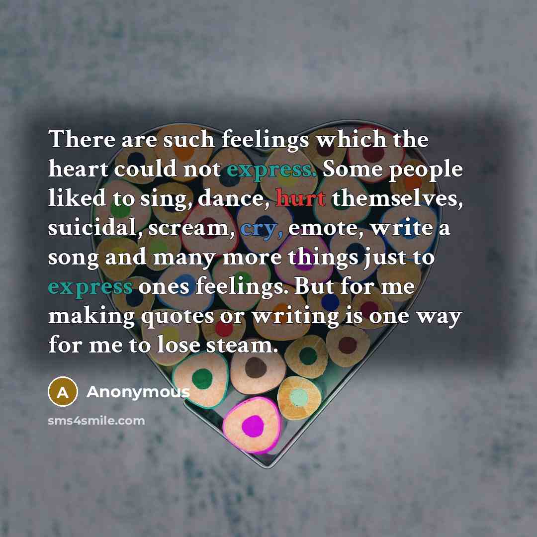 “There are such feelings which the heart could not express. Some people liked to sing, dance, hurt themselves, suicidal, scream, cry, emote, write a song and many more things just to express ones feelings. But for me making quotes or writing is one way for me to lose steam.” quote by Anonymous