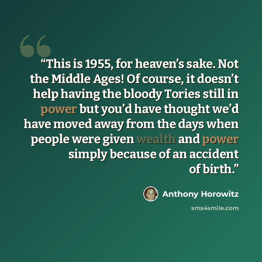 “This is 1955, for heaven’s sake. Not the Middle Ages! Of course, it doesn’t help having the bloody Tories still in power but you’d have thought we’d have moved away from the days when people were given wealth and power simply because of an accident of birth.” quote by Anthony Horowitz