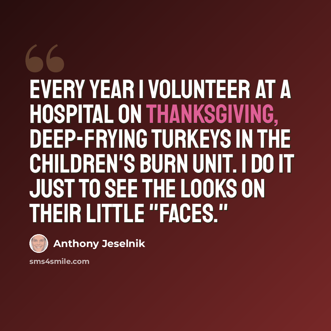 “Every year I volunteer at a hospital on Thanksgiving, deep-frying turkeys in the children's burn unit. I do it just to see the looks on their little "faces."” quote by Anthony Jeselnik
