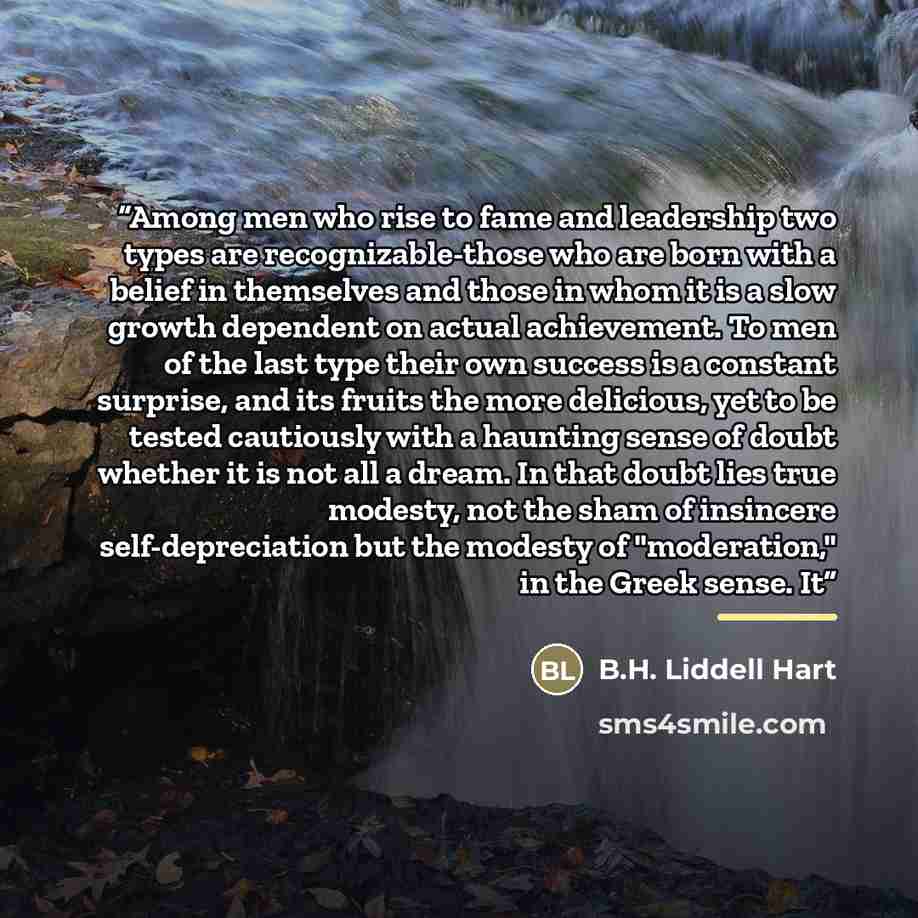“Among men who rise to fame and leadership two types are recognizable-those who are born with a belief in themselves and those in whom it is a slow growth dependent on actual achievement. To men of the last type their own success is a constant surprise, and its fruits the more delicious, yet to be…” quote by B.H. Liddell Hart