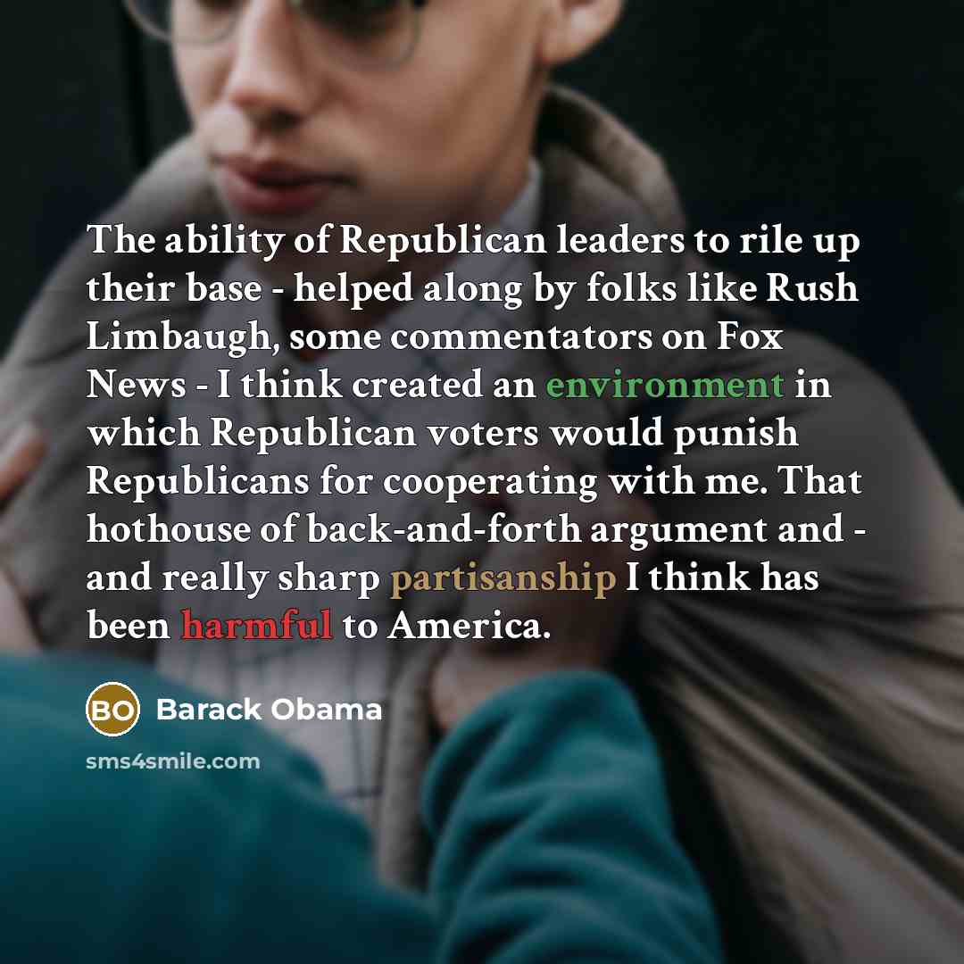 “The ability of Republican leaders to rile up their base - helped along by folks like Rush Limbaugh, some commentators on Fox News - I think created an environment in which Republican voters would punish Republicans for cooperating with me. That hothouse of back-and-forth argument and - and really…” quote by Barack Obama