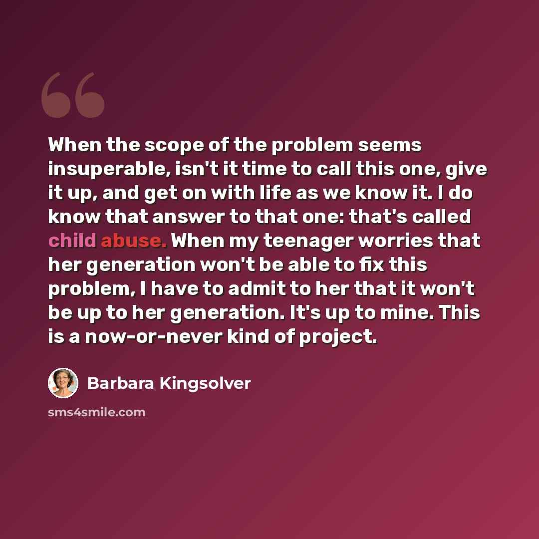 “When the scope of the problem seems insuperable, isn't it time to call this one, give it up, and get on with life as we know it. I do know that answer to that one: that's called child abuse. When my teenager worries that her generation won't be able to fix this problem, I have to admit to her that…” quote by Barbara Kingsolver