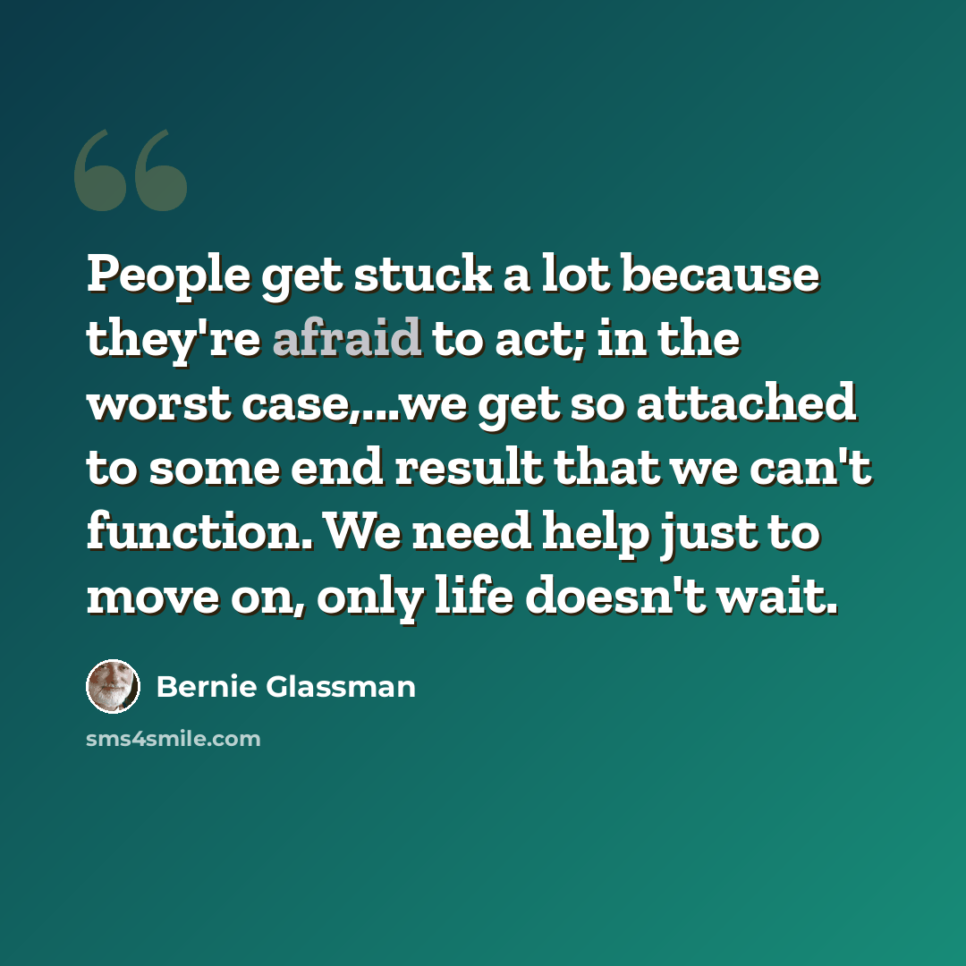 “People get stuck a lot because they're afraid to act; in the worst case,...we get so attached to some end result that we can't function. We need help just to move on, only life doesn't wait.” quote by Bernie Glassman