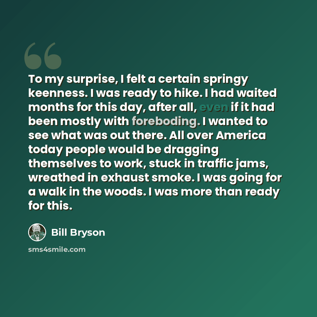 “To my surprise, I felt a certain springy keenness. I was ready to hike. I had waited months for this day, after all, even if it had been mostly with foreboding. I wanted to see what was out there. All over America today people would be dragging themselves to work, stuck in traffic jams, wreathed…” quote by Bill Bryson