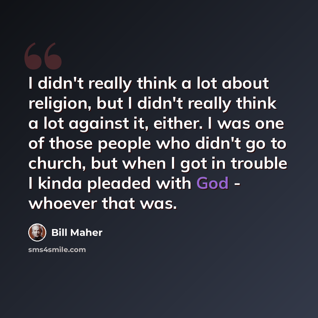 “I didn't really think a lot about religion, but I didn't really think a lot against it, either. I was one of those people who didn't go to church, but when I got in trouble I kinda pleaded with God - whoever that was.” quote by Bill Maher