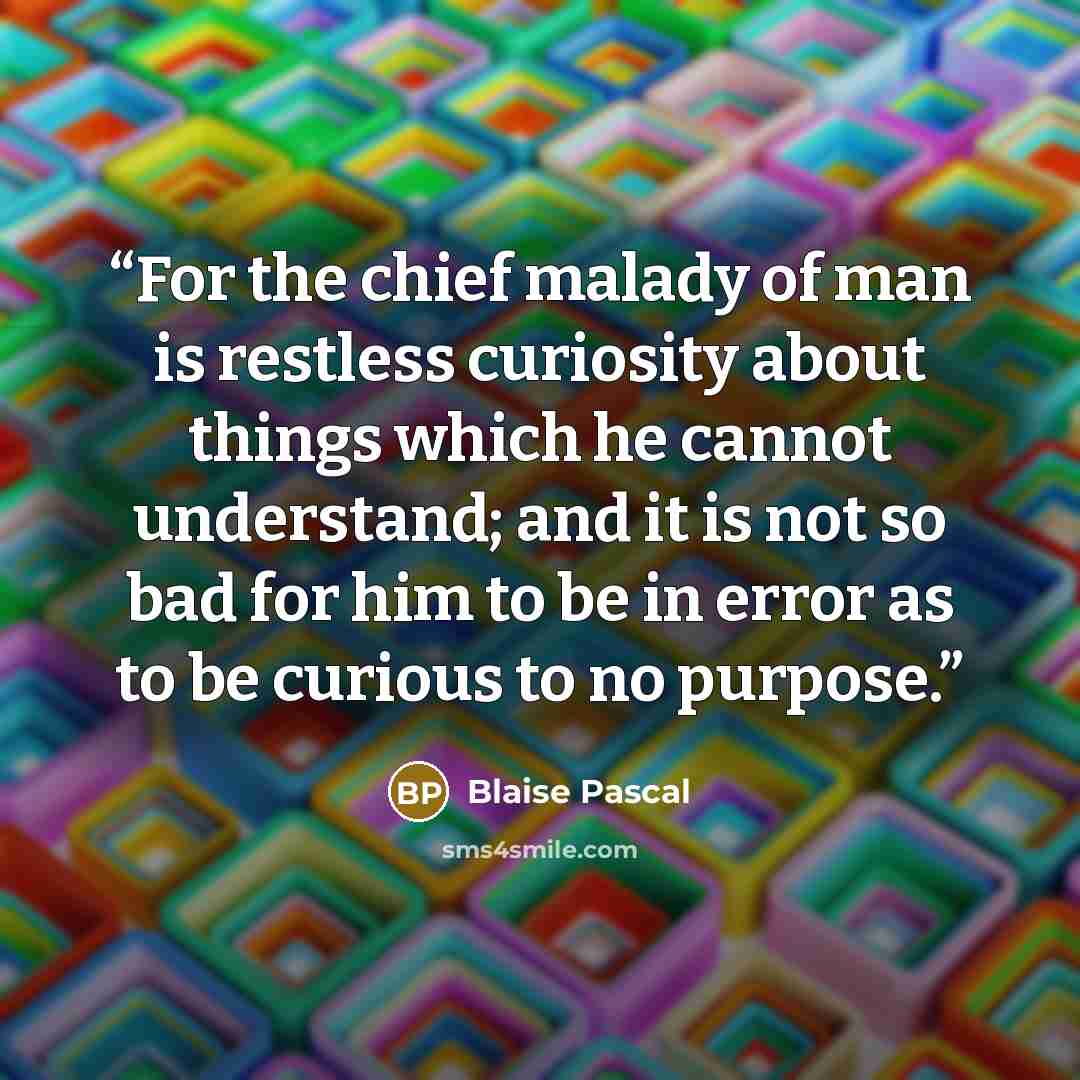 “For the chief malady of man is restless curiosity about things which he cannot understand; and it is not so bad for him to be in error as to be curious to no purpose.” quote by Blaise Pascal