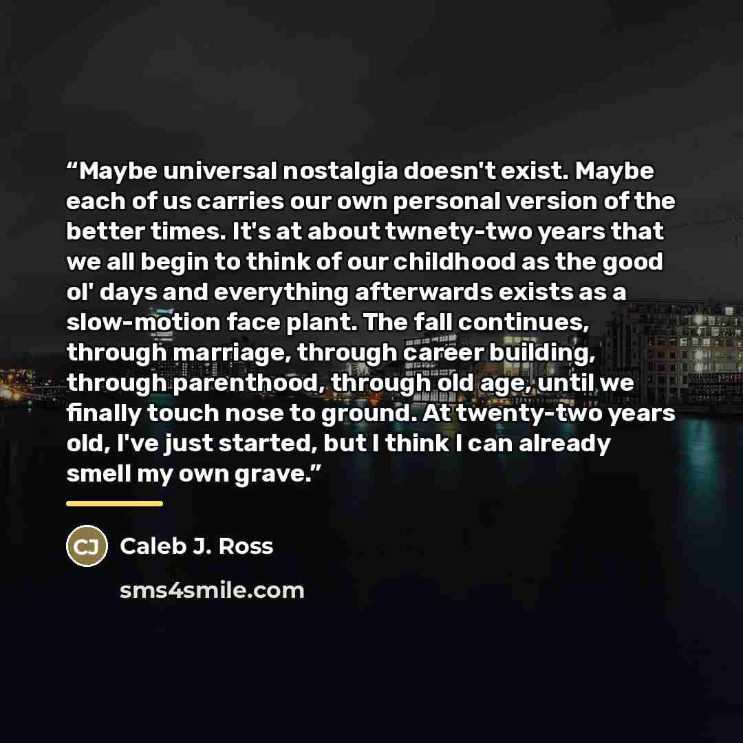 “Maybe universal nostalgia doesn't exist. Maybe each of us carries our own personal version of the better times. It's at about twnety-two years that we all begin to think of our childhood as the good ol' days and everything afterwards exists as a slow-motion face plant. The fall continues, through…” quote by Caleb J. Ross