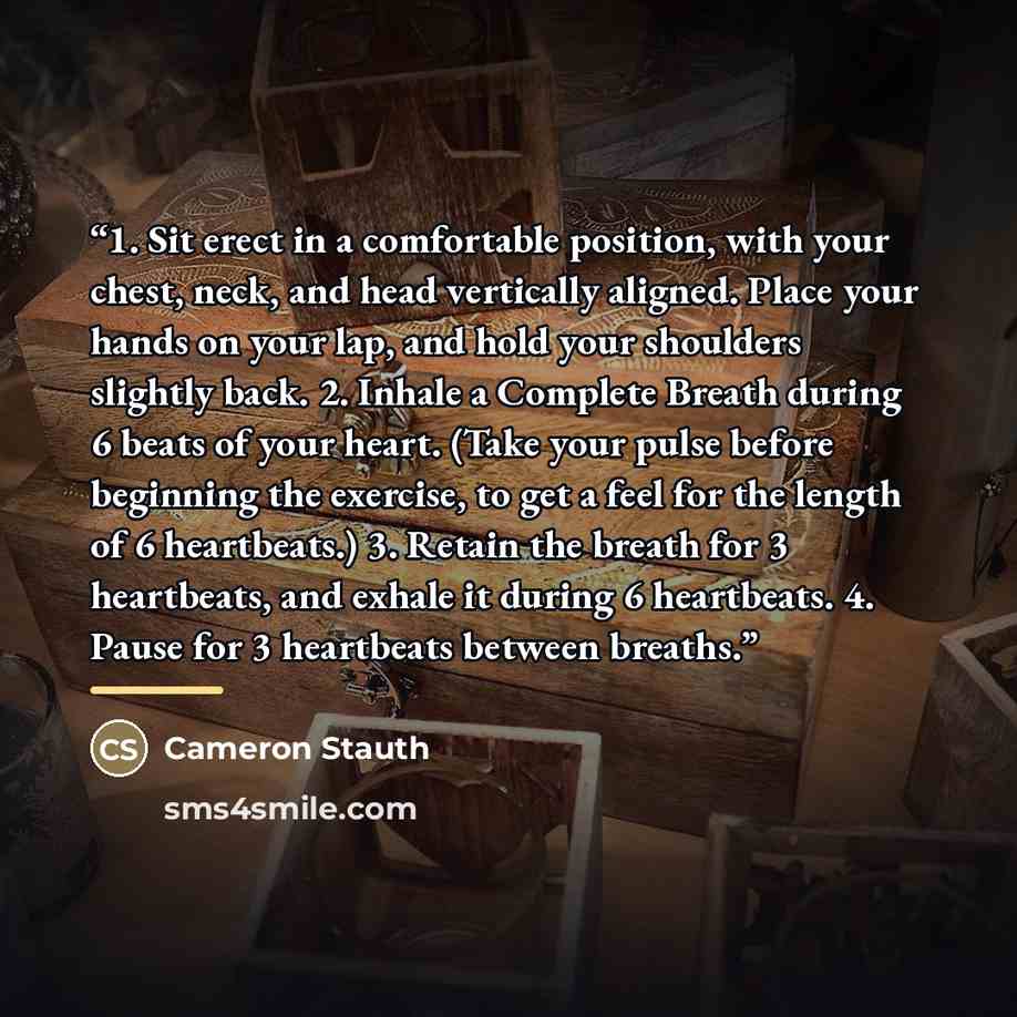 “1. Sit erect in a comfortable position, with your chest, neck, and head vertically aligned. Place your hands on your lap, and hold your shoulders slightly back. 2. Inhale a Complete Breath during 6 beats of your heart. (Take your pulse before beginning the exercise, to get a feel for the length of…” quote by Cameron Stauth