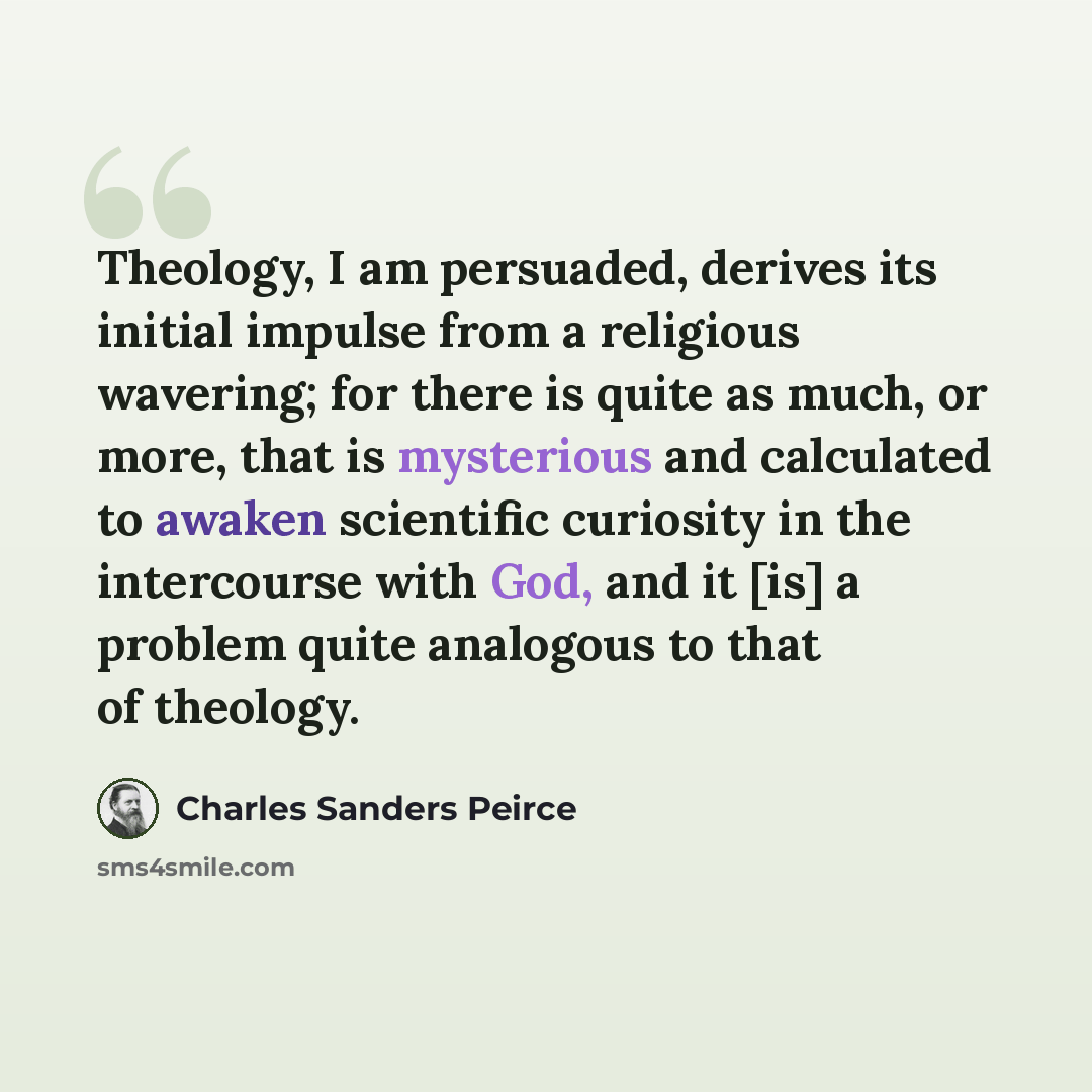 “Theology, I am persuaded, derives its initial impulse from a religious wavering; for there is quite as much, or more, that is mysterious and calculated to awaken scientific curiosity in the intercourse with God, and it [is] a problem quite analogous to that of theology.” quote by Charles Sanders Peirce