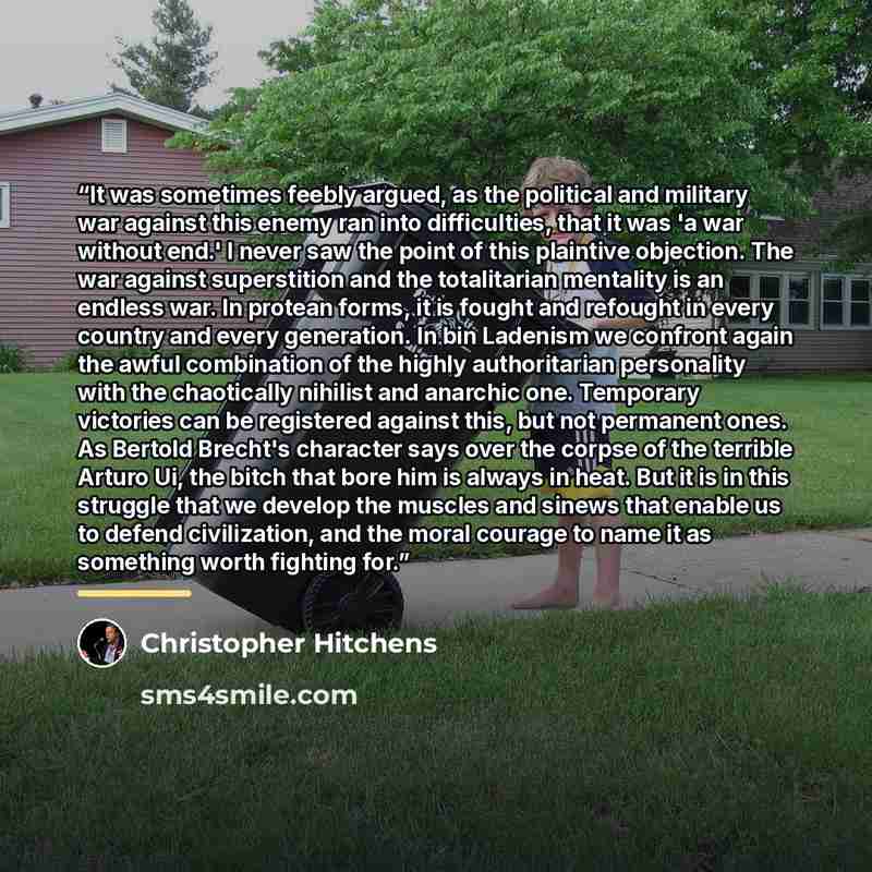 “It was sometimes feebly argued, as the political and military war against this enemy ran into difficulties, that it was 'a war without end.' I never saw the point of this plaintive objection. The war against superstition and the totalitarian mentality is an endless war. In protean forms, it is…” quote by Christopher Hitchens