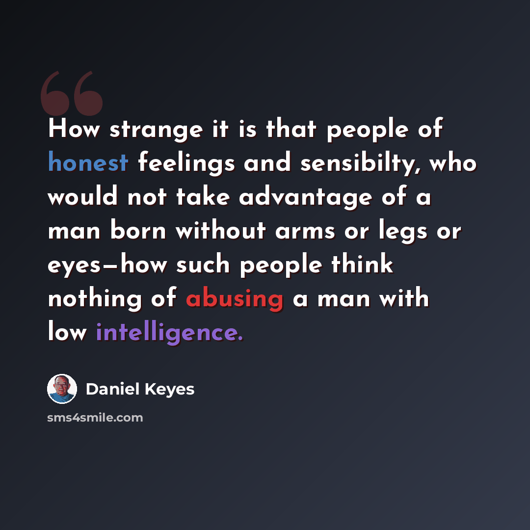 “How strange it is that people of honest feelings and sensibilty, who would not take advantage of a man born without arms or legs or eyes—how such people think nothing of abusing a man with low intelligence.” quote by Daniel Keyes
