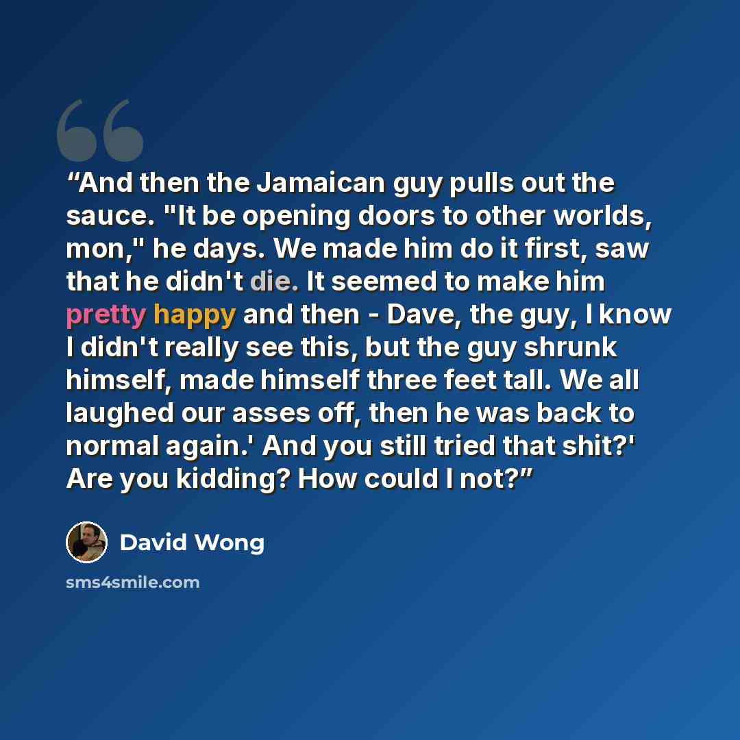 “And then the Jamaican guy pulls out the sauce. "It be opening doors to other worlds, mon," he days. We made him do it first, saw that he didn't die. It seemed to make him pretty happy and then - Dave, the guy, I know I didn't really see this, but the guy shrunk himself, made himself three feet…” quote by David Wong