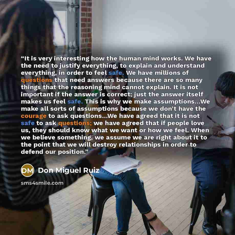 “It is very interesting how the human mind works. We have the need to justify everything, to explain and understand everything, in order to feel safe. We have millions of questions that need answers because there are so many things that the reasoning mind cannot explain. It is not important if the…” quote by Don Miguel Ruiz