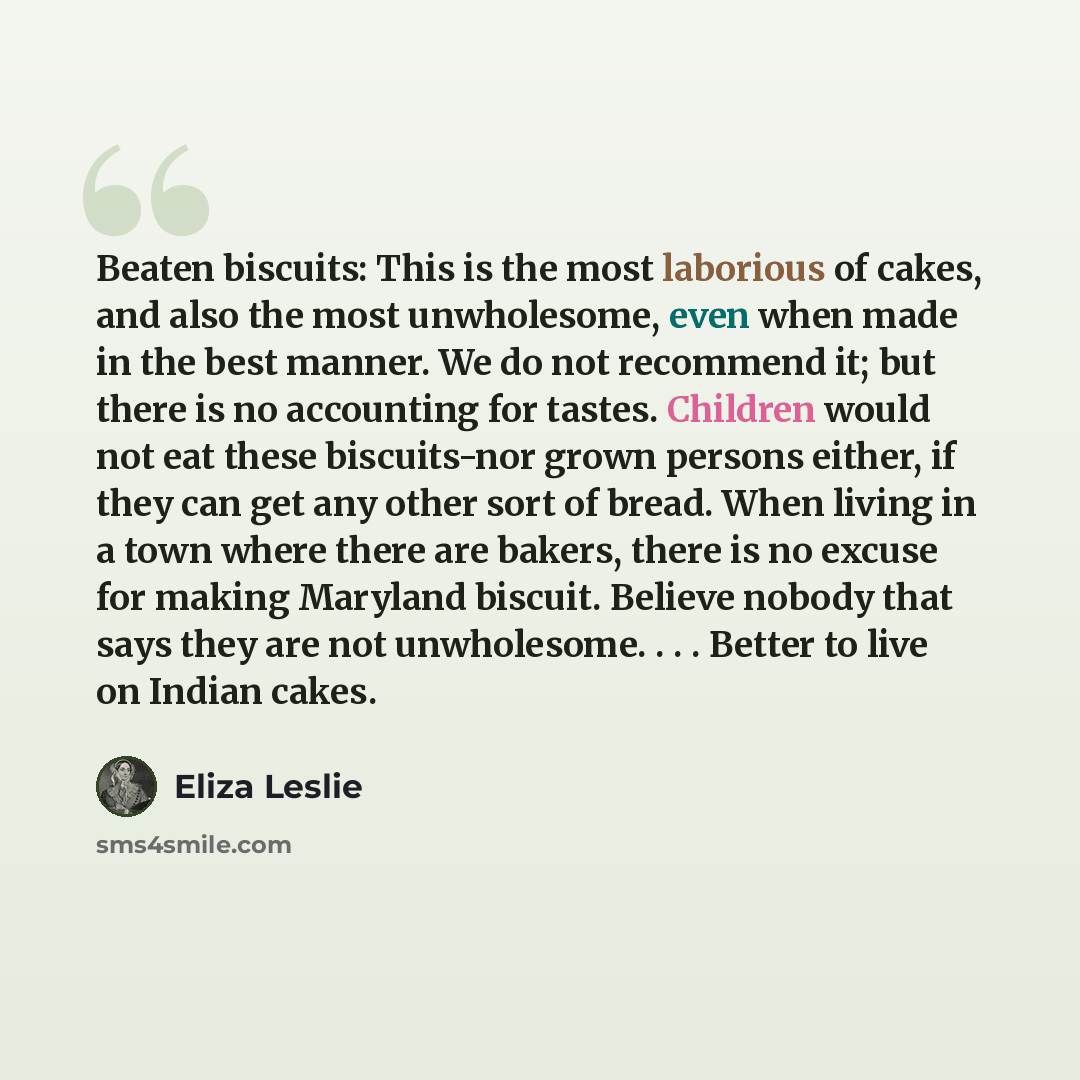 “Beaten biscuits: This is the most laborious of cakes, and also the most unwholesome, even when made in the best manner. We do not recommend it; but there is no accounting for tastes. Children would not eat these biscuits-nor grown persons either, if they can get any other sort of bread. When…” quote by Eliza Leslie