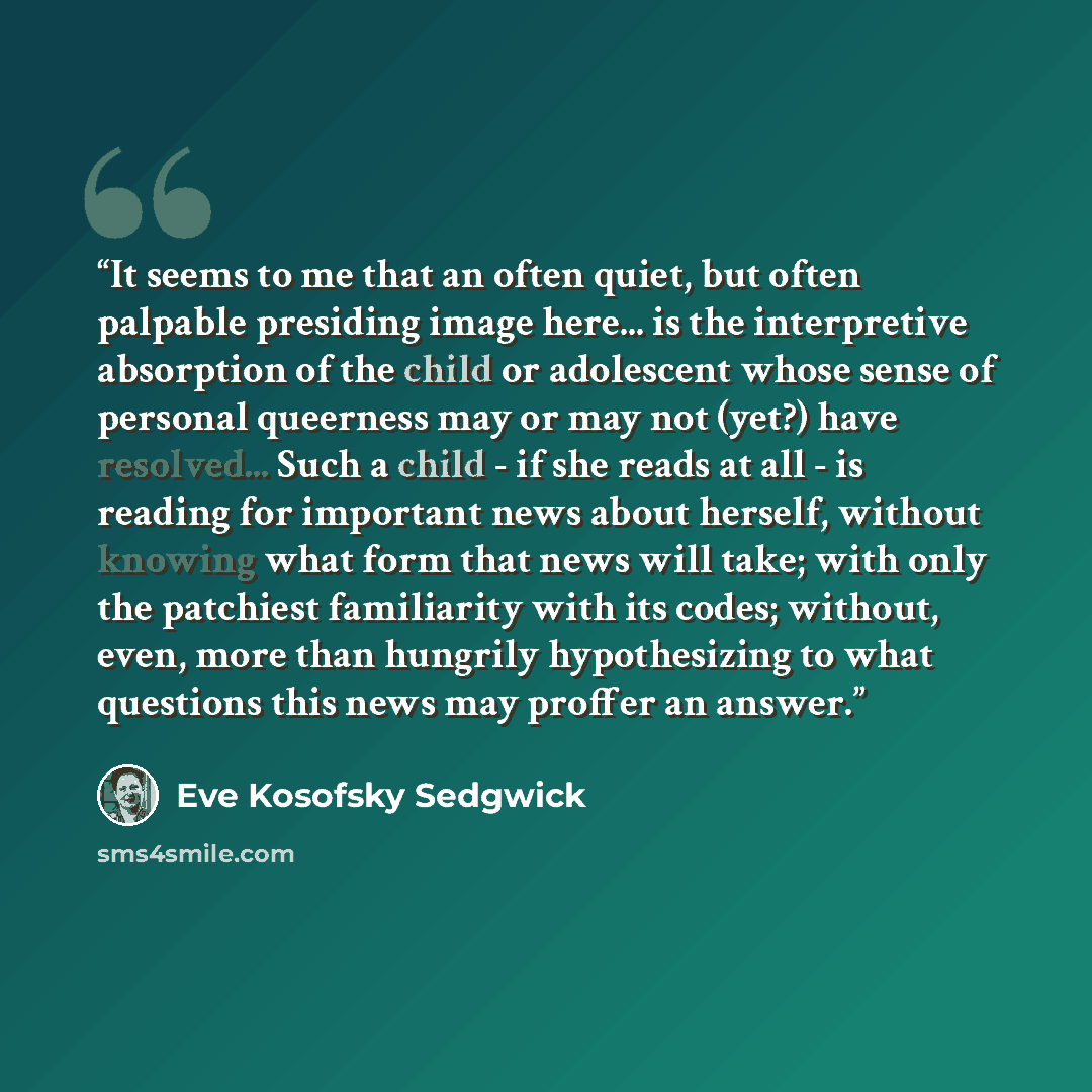 “It seems to me that an often quiet, but often palpable presiding image here... is the interpretive absorption of the child or adolescent whose sense of personal queerness may or may not (yet?) have resolved... Such a child - if she reads at all - is reading for important news about herself…” quote by Eve Kosofsky Sedgwick