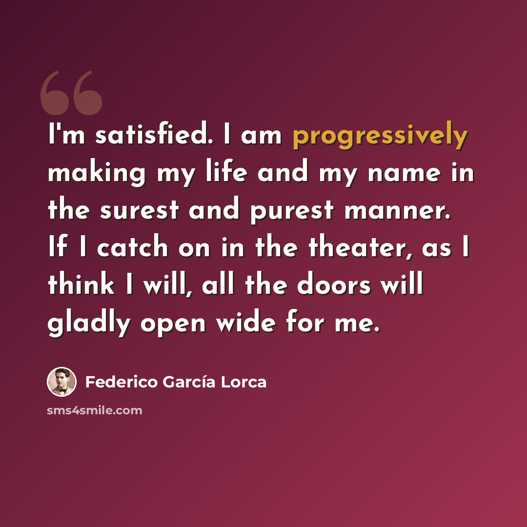 “I'm satisfied. I am progressively making my life and my name in the surest and purest manner. If I catch on in the theater, as I think I will, all the doors will gladly open wide for me.” quote by Federico Garcia Lorca