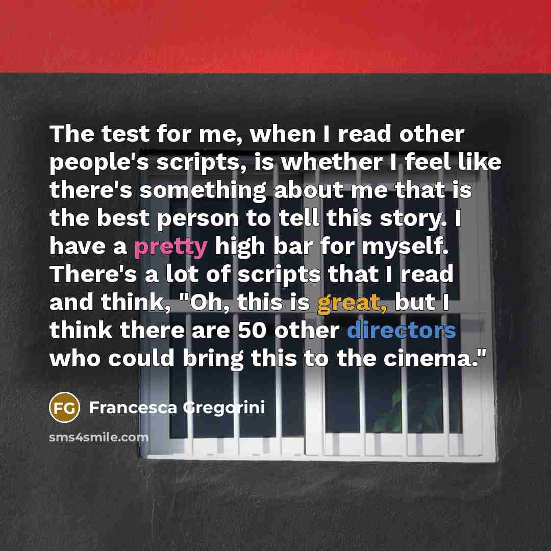 “The test for me, when I read other people's scripts, is whether I feel like there's something about me that is the best person to tell this story. I have a pretty high bar for myself. There's a lot of scripts that I read and think, "Oh, this is great, but I think there are 50 other directors who…” quote by Francesca Gregorini