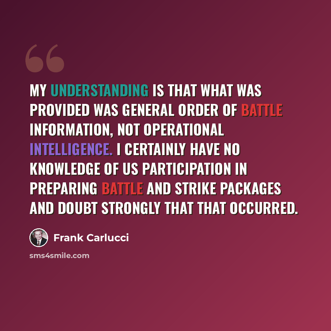 “My understanding is that what was provided was general order of battle information, not operational intelligence. I certainly have no knowledge of US participation in preparing battle and strike packages and doubt strongly that that occurred.” quote by Frank Carlucci
