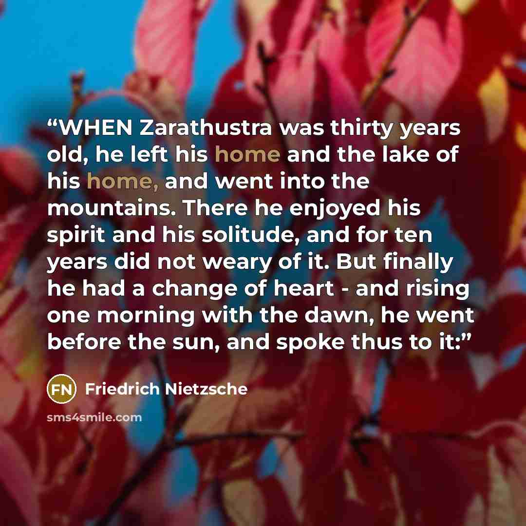 “WHEN Zarathustra was thirty years old, he left his home and the lake of his home, and went into the mountains. There he enjoyed his spirit and his solitude, and for ten years did not weary of it. But finally he had a change of heart - and rising one morning with the dawn, he went before the sun…” quote by Friedrich Nietzsche