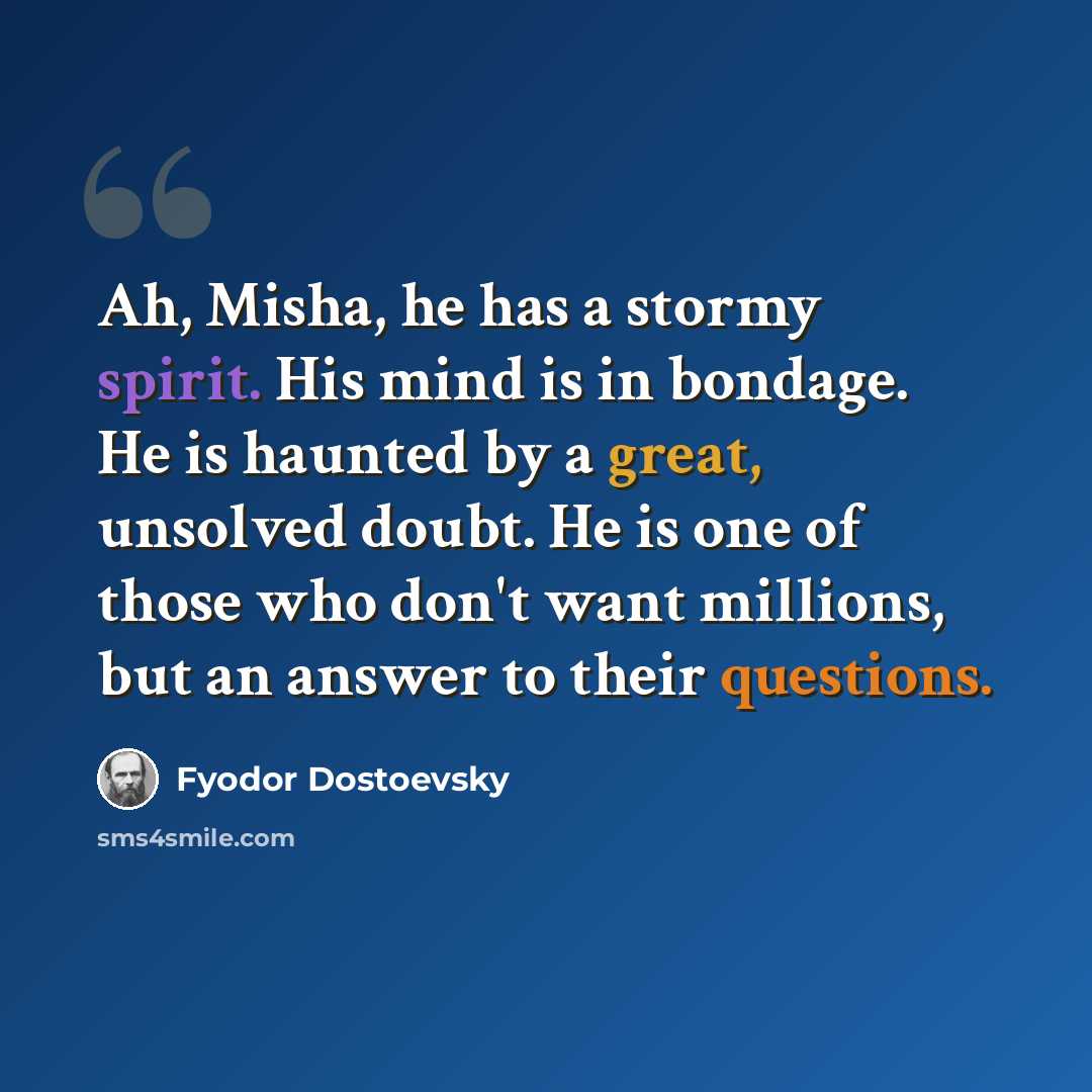 “Ah, Misha, he has a stormy spirit. His mind is in bondage. He is haunted by a great, unsolved doubt. He is one of those who don't want millions, but an answer to their questions.” quote by Fyodor Dostoevsky