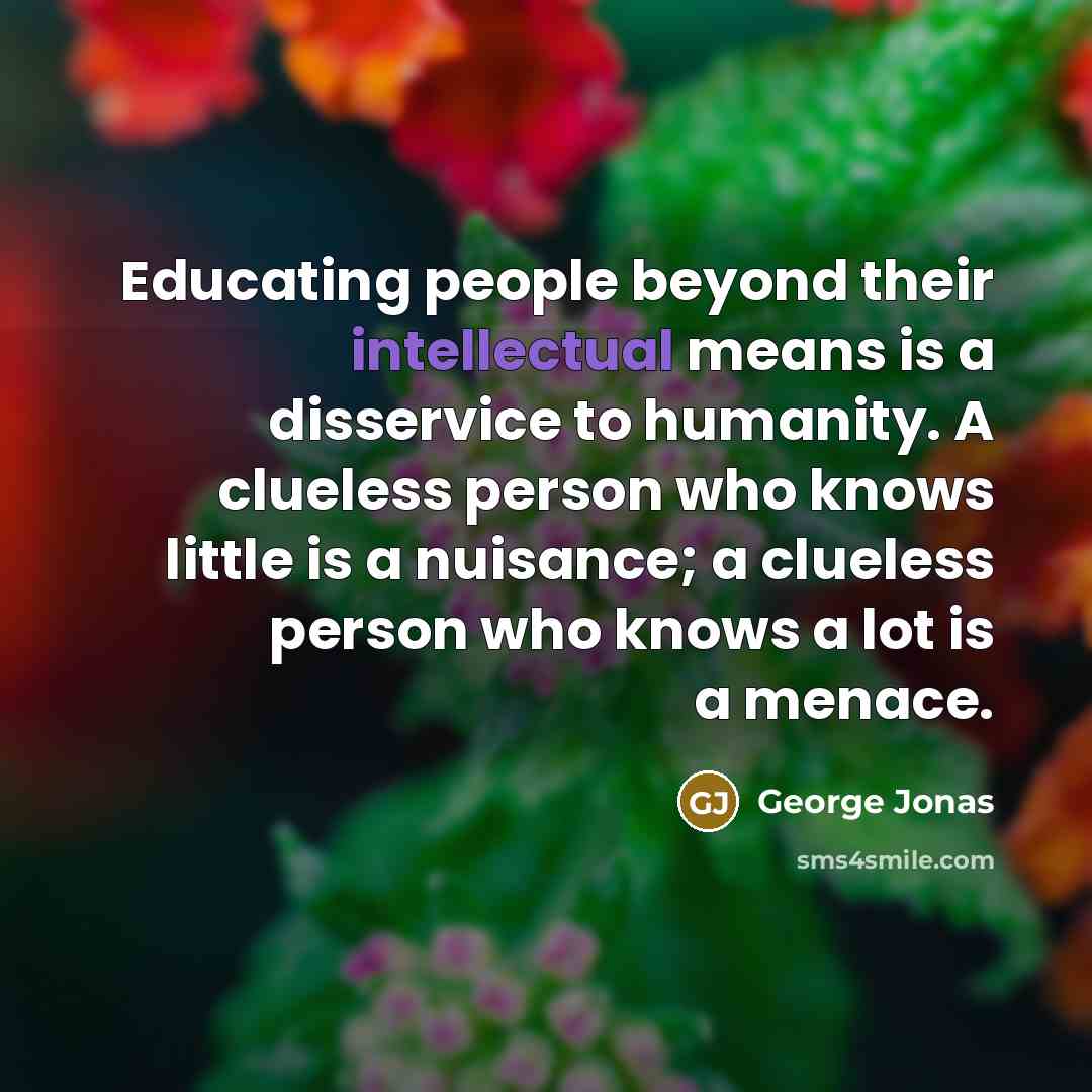“Educating people beyond their intellectual means is a disservice to humanity. A clueless person who knows little is a nuisance; a clueless person who knows a lot is a menace.” quote by George Jonas