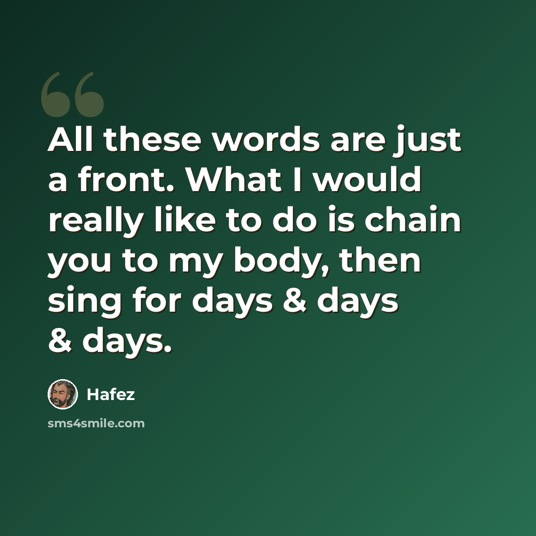 “All these words are just a front. What I would really like to do is chain you to my body, then sing for days & days & days.” quote by Hafez
