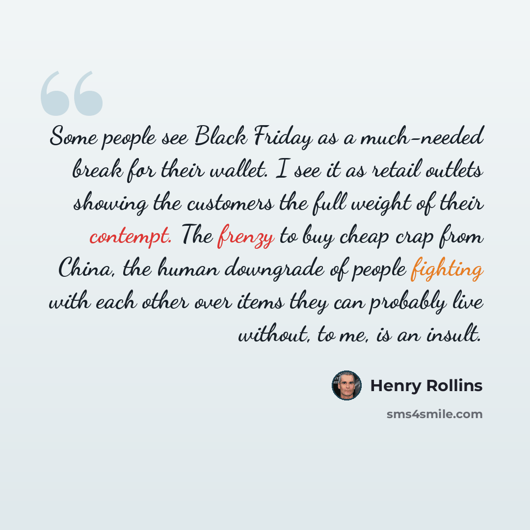“Some people see Black Friday as a much-needed break for their wallet. I see it as retail outlets showing the customers the full weight of their contempt. The frenzy to buy cheap crap from China, the human downgrade of people fighting with each other over items they can probably live without, to…” quote by Henry Rollins