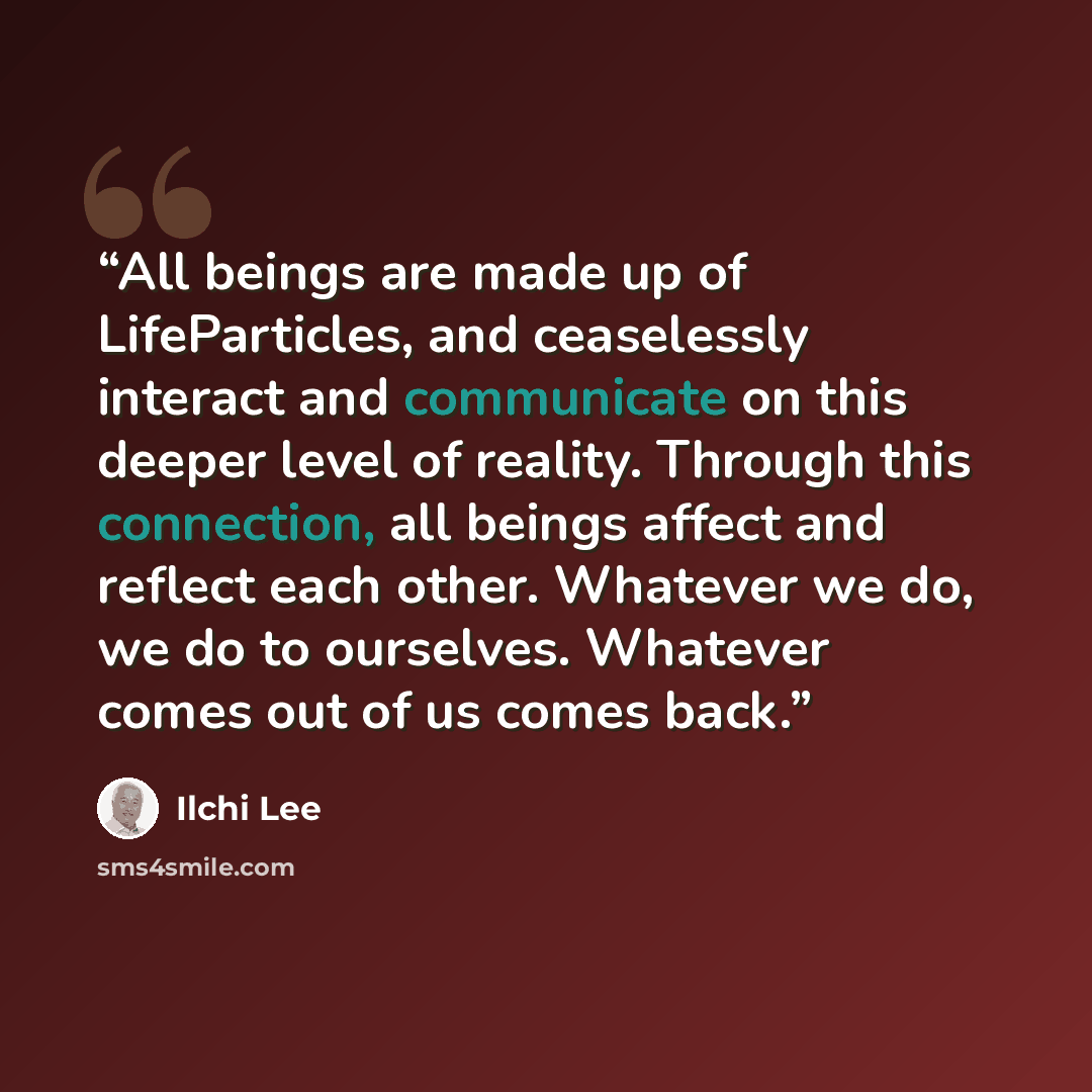 “All beings are made up of LifeParticles, and ceaselessly interact and communicate on this deeper level of reality. Through this connection, all beings affect and reflect each other. Whatever we do, we do to ourselves. Whatever comes out of us comes back.” quote by Ilchi Lee