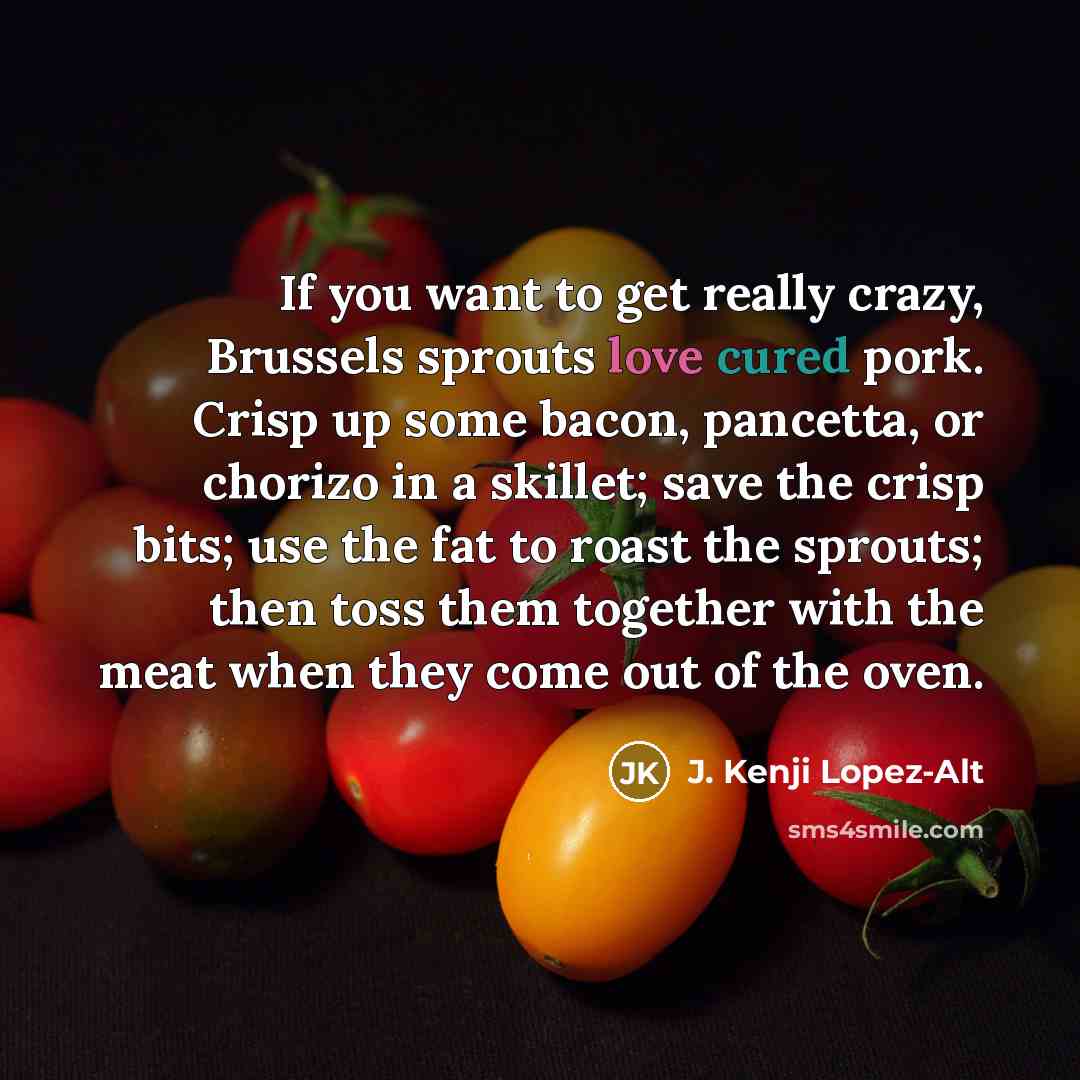 “If you want to get really crazy, Brussels sprouts love cured pork. Crisp up some bacon, pancetta, or chorizo in a skillet; save the crisp bits; use the fat to roast the sprouts; then toss them together with the meat when they come out of the oven.” quote by J. Kenji Lopez-Alt