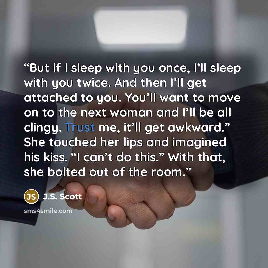 “But if I sleep with you once, I’ll sleep with you twice. And then I’ll get attached to you. You’ll want to move on to the next woman and I’ll be all clingy. Trust me, it’ll get awkward.” She touched her lips and imagined his kiss. “I can’t do this.” With that, she bolted out of the room.” quote by J.S. Scott