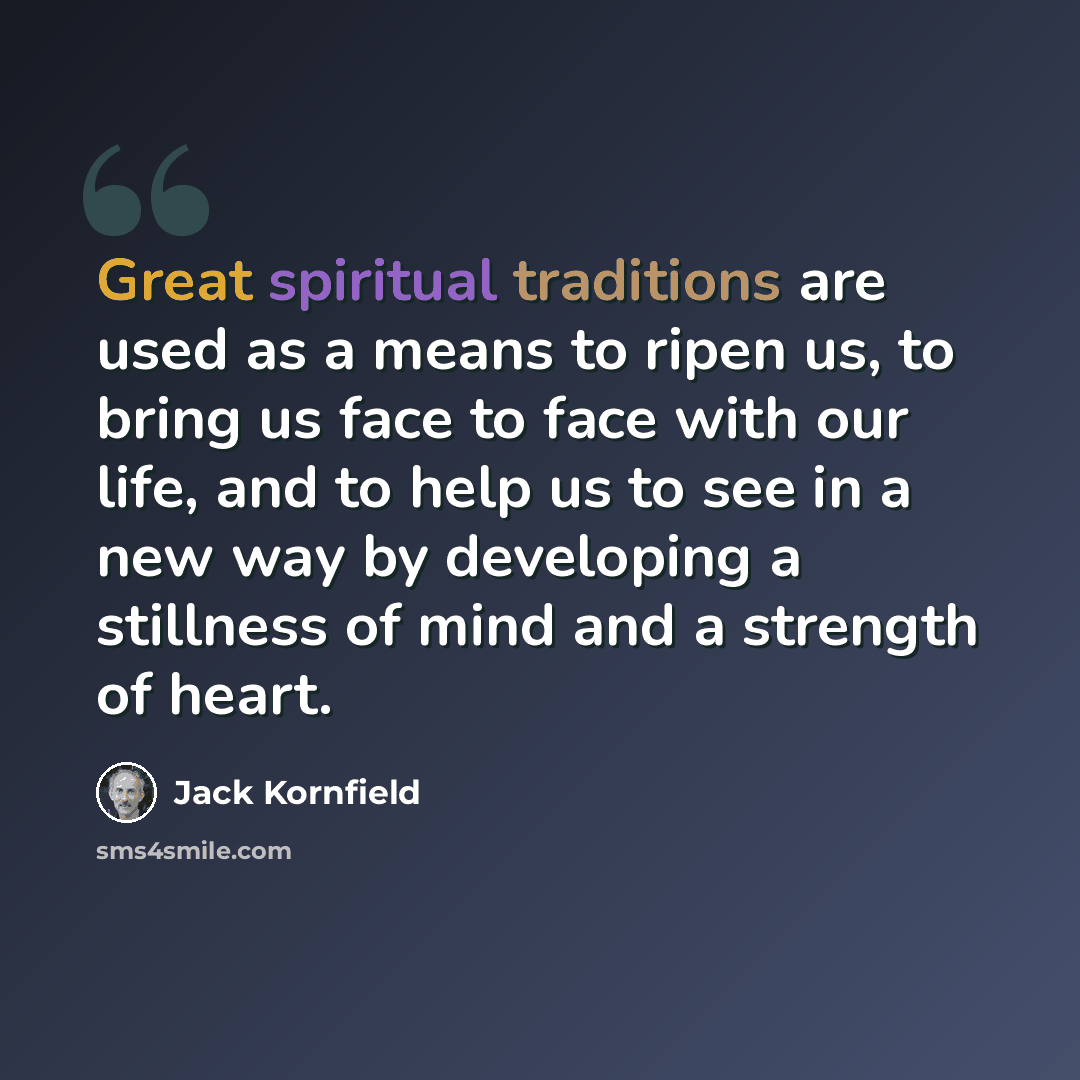 “Great spiritual traditions are used as a means to ripen us, to bring us face to face with our life, and to help us to see in a new way by developing a stillness of mind and a strength of heart.” quote by Jack Kornfield