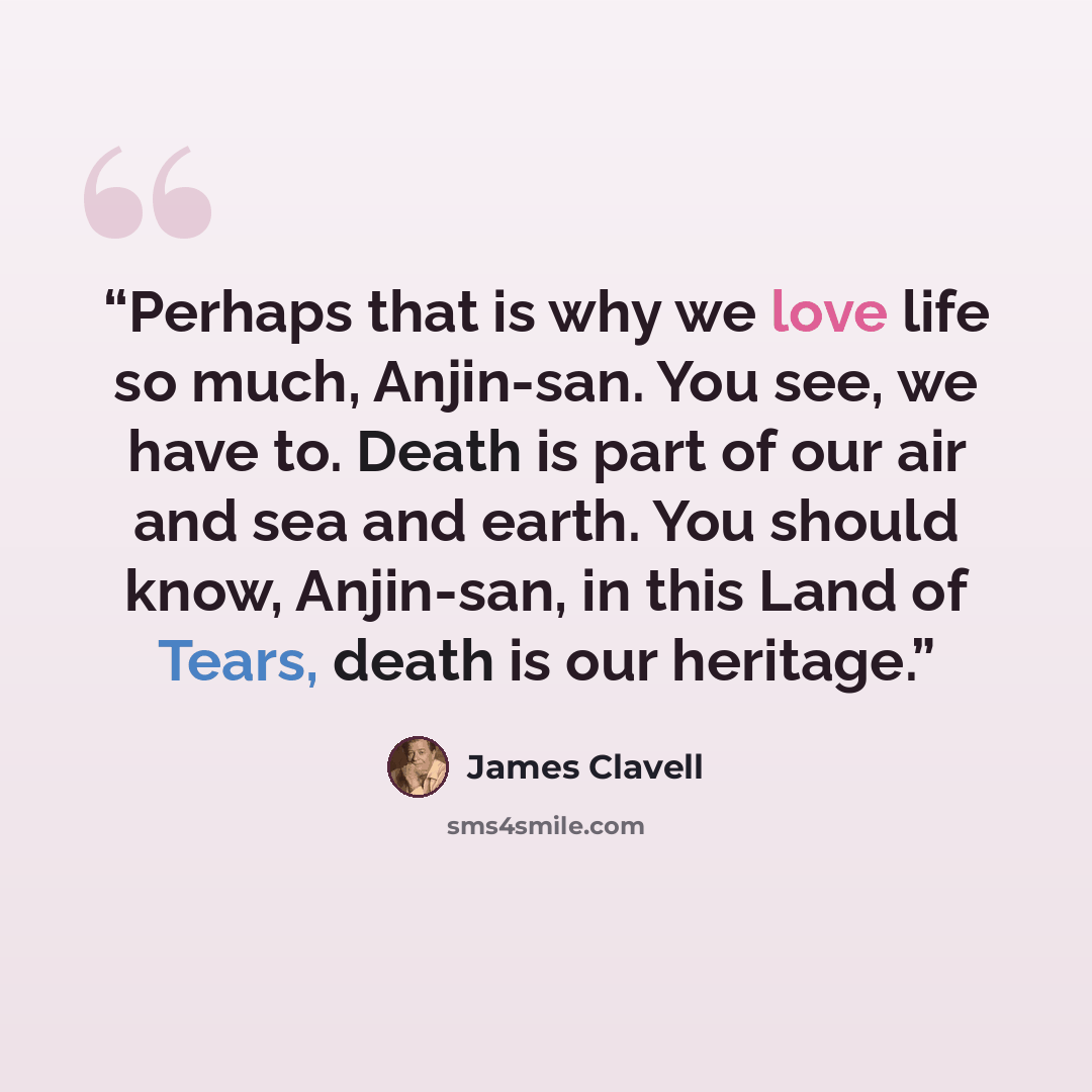 “Perhaps that is why we love life so much, Anjin-san. You see, we have to. Death is part of our air and sea and earth. You should know, Anjin-san, in this Land of Tears, death is our heritage.” quote by James Clavell