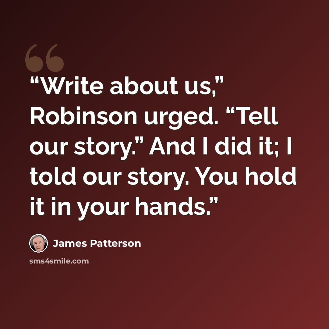“Write about us,” Robinson urged. “Tell our story.” And I did it; I told our story. You hold it in your hands.” quote by James Patterson
