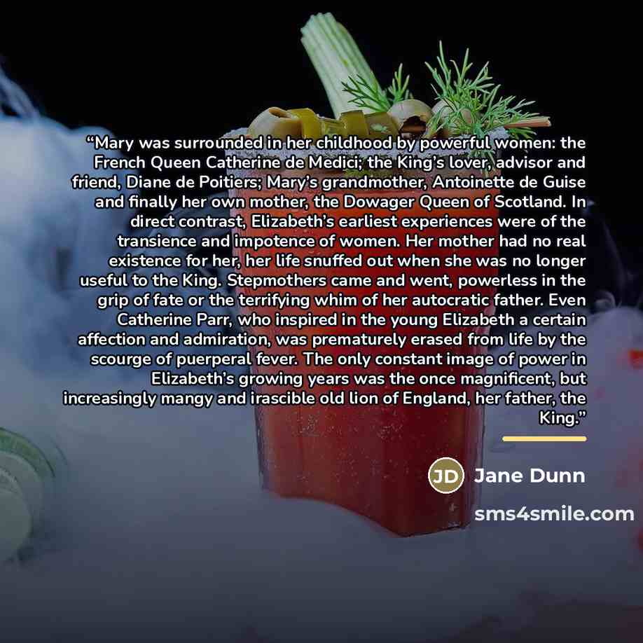 “Mary was surrounded in her childhood by powerful women: the French Queen Catherine de Medici; the King’s lover, advisor and friend, Diane de Poitiers; Mary’s grandmother, Antoinette de Guise and finally her own mother, the Dowager Queen of Scotland. In direct contrast, Elizabeth’s earliest…” quote by Jane Dunn