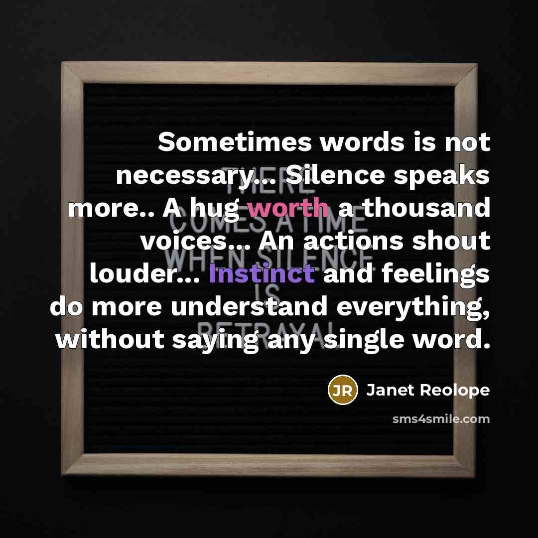 “Sometimes words is not necessary... Silence speaks more.. A hug worth a thousand voices... An actions shout louder... Instinct and feelings do more understand everything, without saying any single word.” quote by Janet Reolope