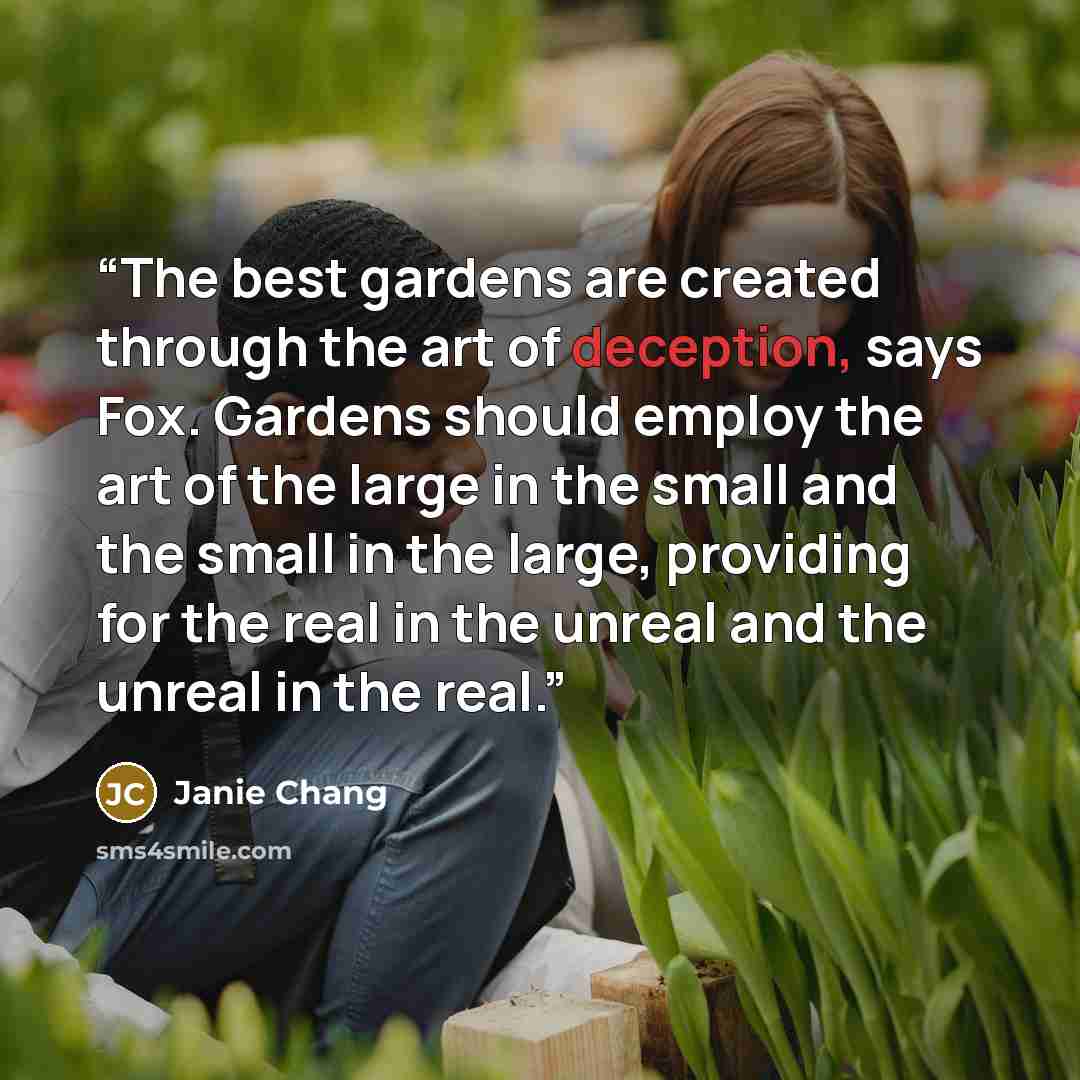 “The best gardens are created through the art of deception, says Fox. Gardens should employ the art of the large in the small and the small in the large, providing for the real in the unreal and the unreal in the real.” quote by Janie Chang
