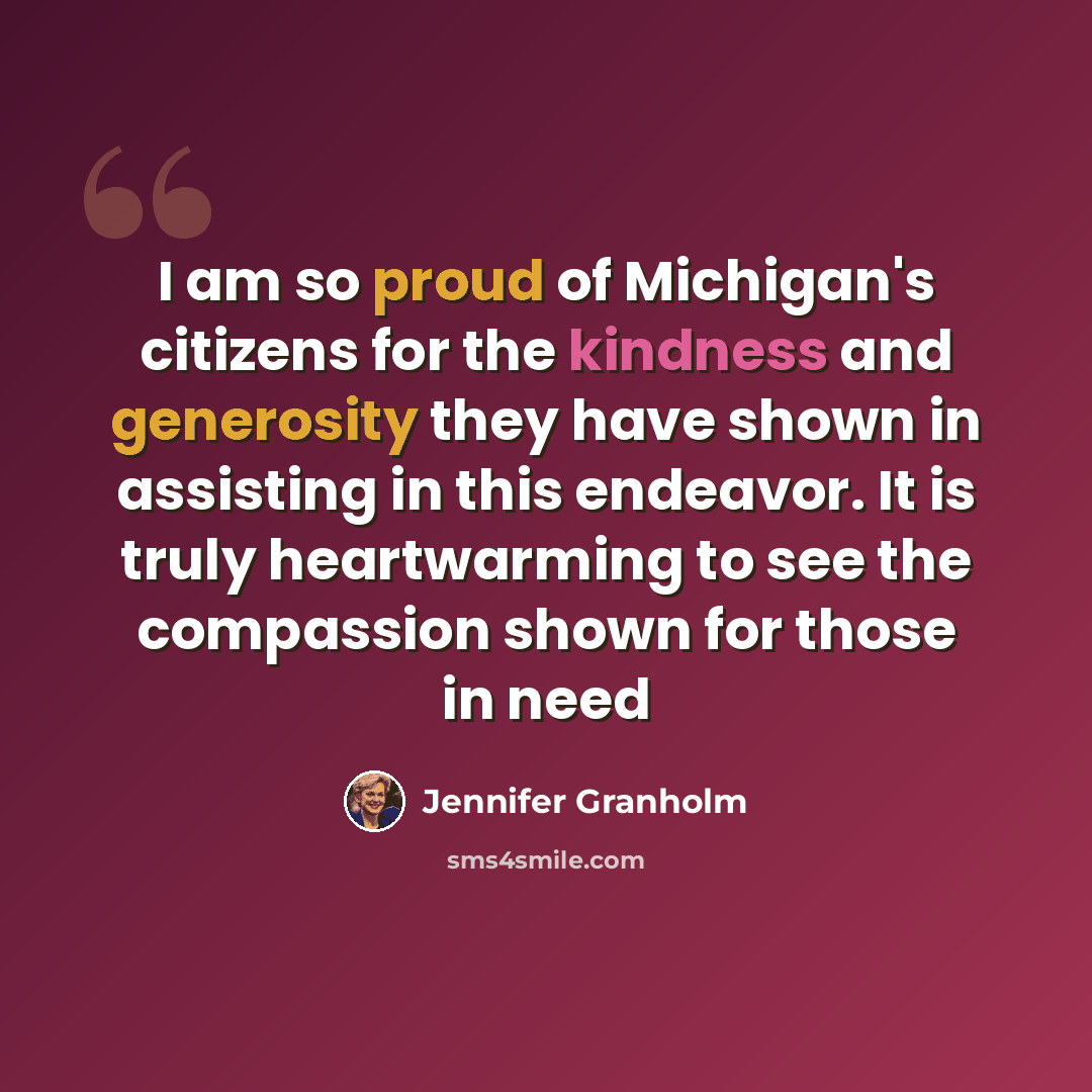 “I am so proud of Michigan's citizens for the kindness and generosity they have shown in assisting in this endeavor. It is truly heartwarming to see the compassion shown for those in need” quote by Jennifer Granholm