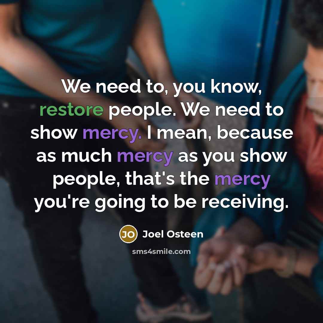 “We need to, you know, restore people. We need to show mercy. I mean, because as much mercy as you show people, that's the mercy you're going to be receiving.” quote by Joel Osteen