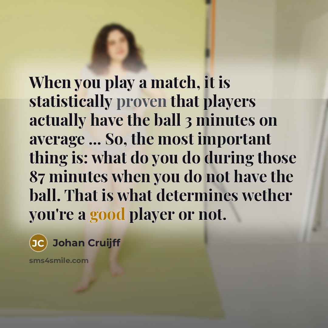 “When you play a match, it is statistically proven that players actually have the ball 3 minutes on average ... So, the most important thing is: what do you do during those 87 minutes when you do not have the ball. That is what determines wether you're a good player or not.” quote by Johan Cruijff