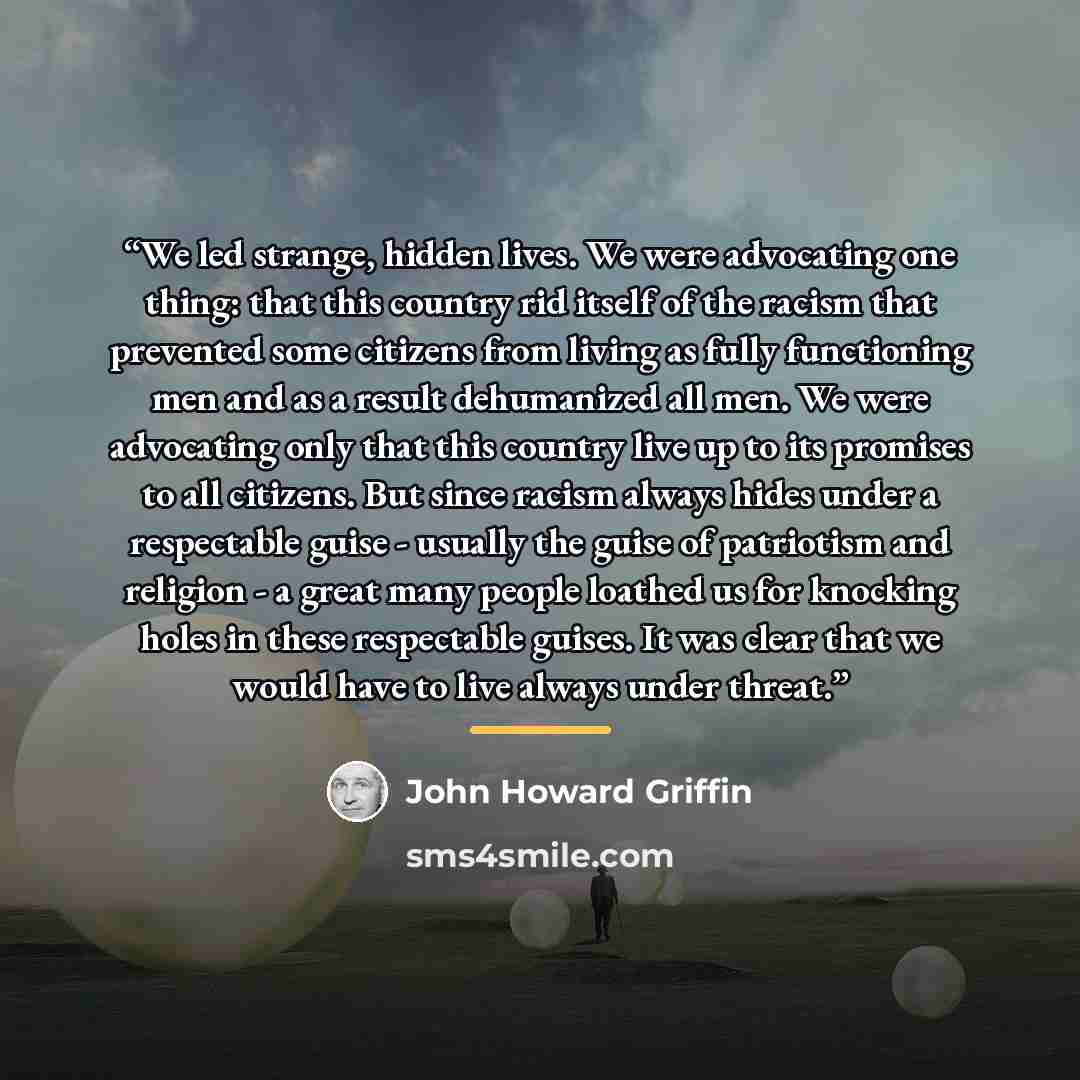 “We led strange, hidden lives. We were advocating one thing: that this country rid itself of the racism that prevented some citizens from living as fully functioning men and as a result dehumanized all men. We were advocating only that this country live up to its promises to all citizens. But since…” quote by John Howard Griffin