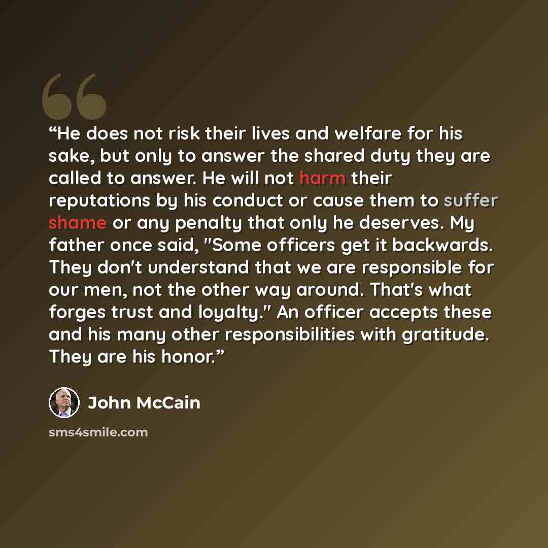 “He does not risk their lives and welfare for his sake, but only to answer the shared duty they are called to answer. He will not harm their reputations by his conduct or cause them to suffer shame or any penalty that only he deserves. My father once said, "Some officers get it backwards. They…” quote by John McCain