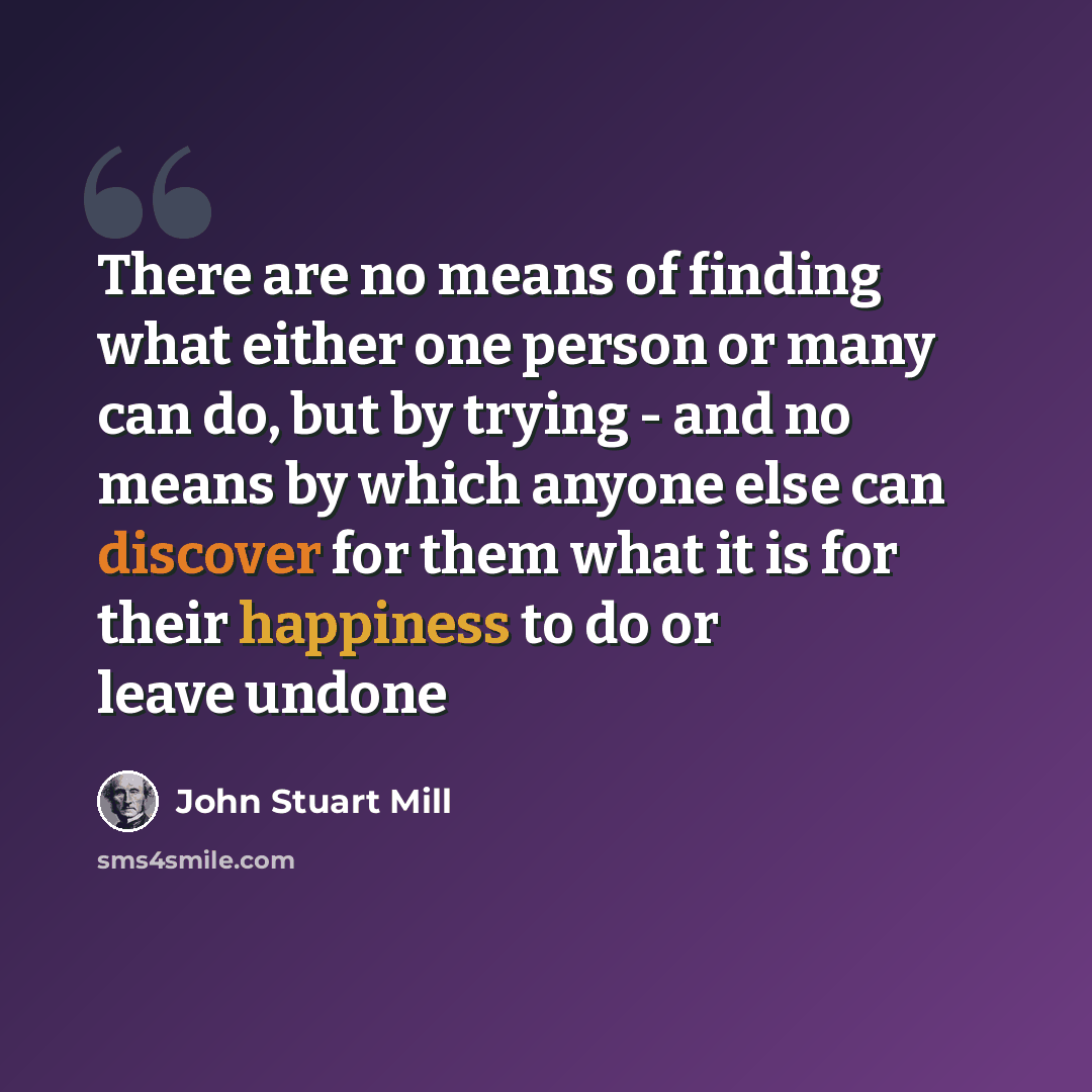 “There are no means of finding what either one person or many can do, but by trying - and no means by which anyone else can discover for them what it is for their happiness to do or leave undone” quote by John Stuart Mill