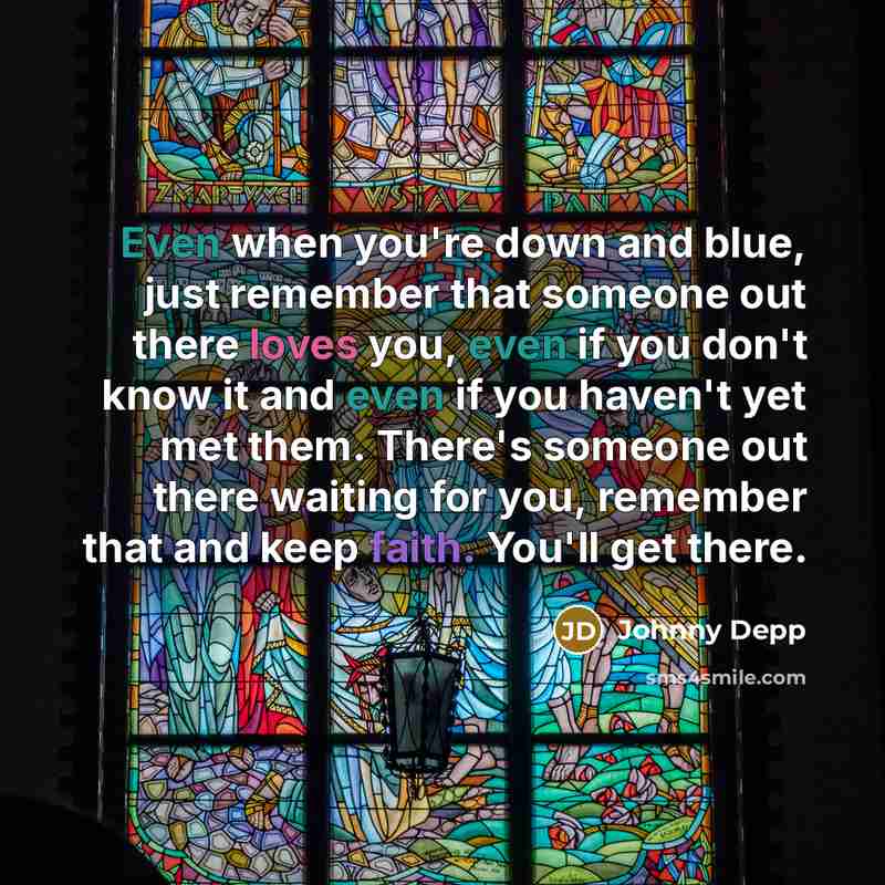 “Even when you're down and blue, just remember that someone out there loves you, even if you don't know it and even if you haven't yet met them. There's someone out there waiting for you, remember that and keep faith. You'll get there.” quote by Johnny Depp