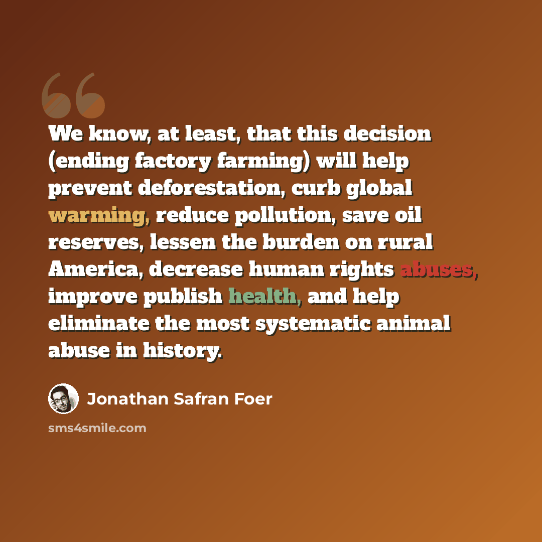 “We know, at least, that this decision (ending factory farming) will help prevent deforestation, curb global warming, reduce pollution, save oil reserves, lessen the burden on rural America, decrease human rights abuses, improve publish health, and help eliminate the most systematic animal abuse in…” quote by Jonathan Safran Foer