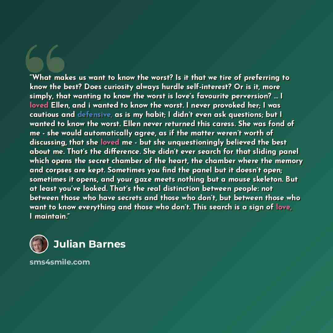 “What makes us want to know the worst? Is it that we tire of preferring to know the best? Does curiosity always hurdle self-interest? Or is it, more simply, that wanting to know the worst is love’s favourite perversion? … I loved Ellen, and i wanted to know the worst. I never provoked her; I was…” quote by Julian Barnes