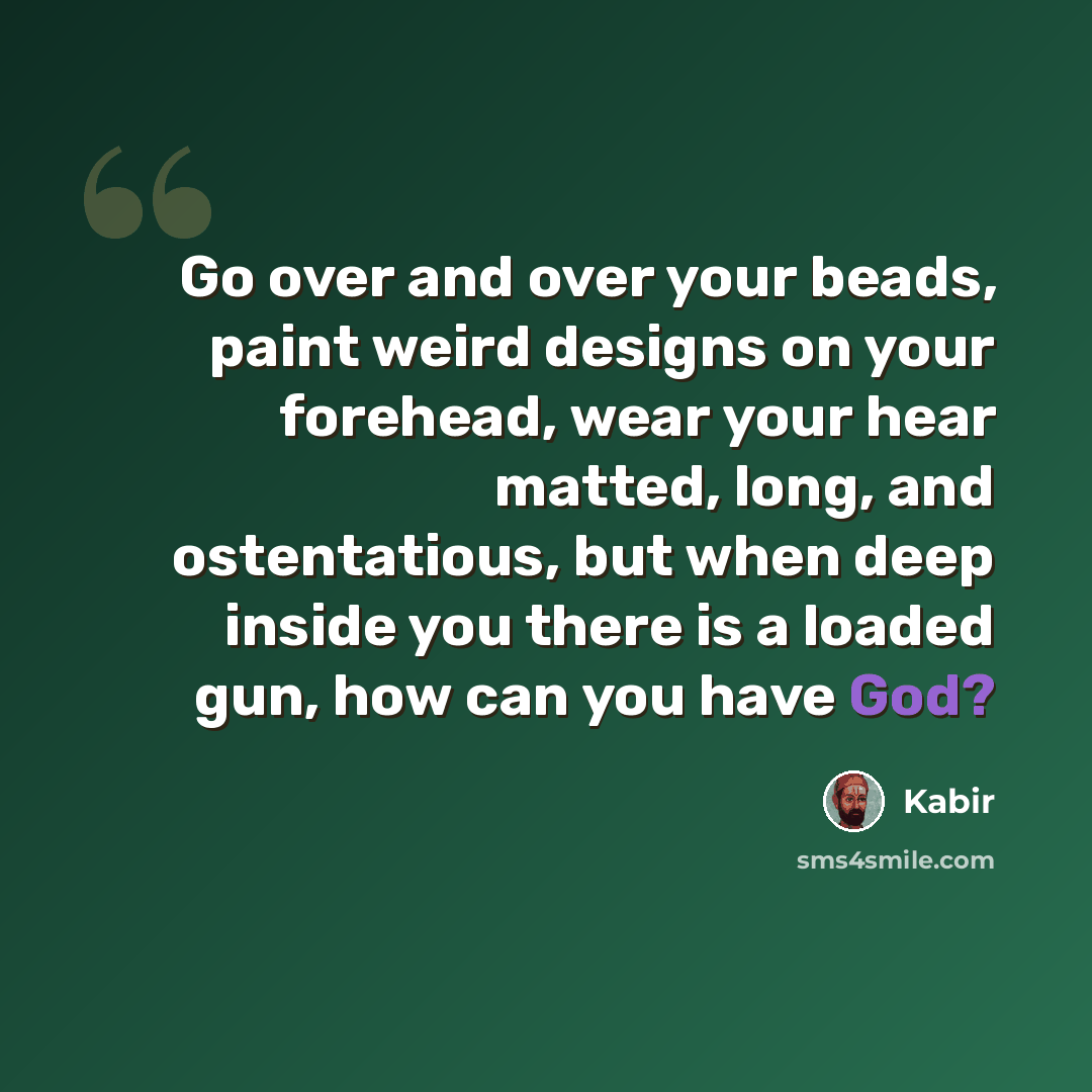 “Go over and over your beads, paint weird designs on your forehead, wear your hear matted, long, and ostentatious, but when deep inside you there is a loaded gun, how can you have God?” quote by Kabir