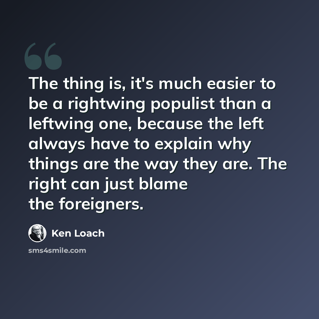 “The thing is, it's much easier to be a rightwing populist than a leftwing one, because the left always have to explain why things are the way they are. The right can just blame the foreigners.” quote by Ken Loach