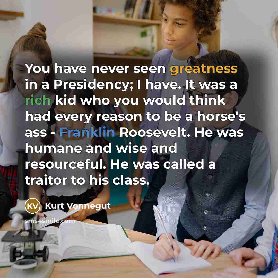 “You have never seen greatness in a Presidency; I have. It was a rich kid who you would think had every reason to be a horse's ass - Franklin Roosevelt. He was humane and wise and resourceful. He was called a traitor to his class.” quote by Kurt Vonnegut