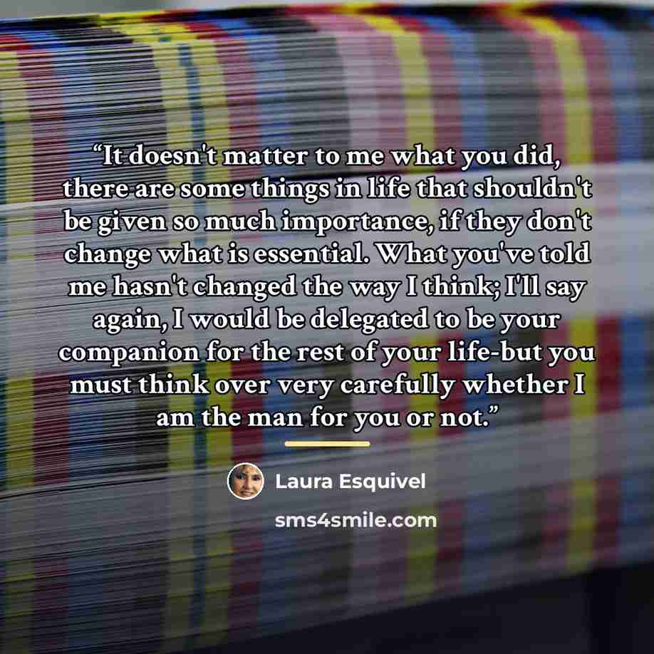 “It doesn't matter to me what you did, there are some things in life that shouldn't be given so much importance, if they don't change what is essential. What you've told me hasn't changed the way I think; I'll say again, I would be delegated to be your companion for the rest of your life-but you…” quote by Laura Esquivel