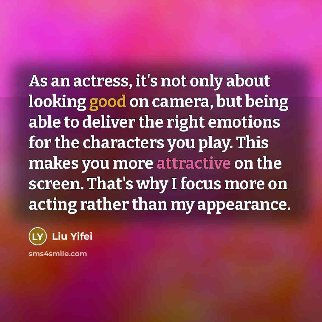 “As an actress, it's not only about looking good on camera, but being able to deliver the right emotions for the characters you play. This makes you more attractive on the screen. That's why I focus more on acting rather than my appearance.” quote by Liu Yifei